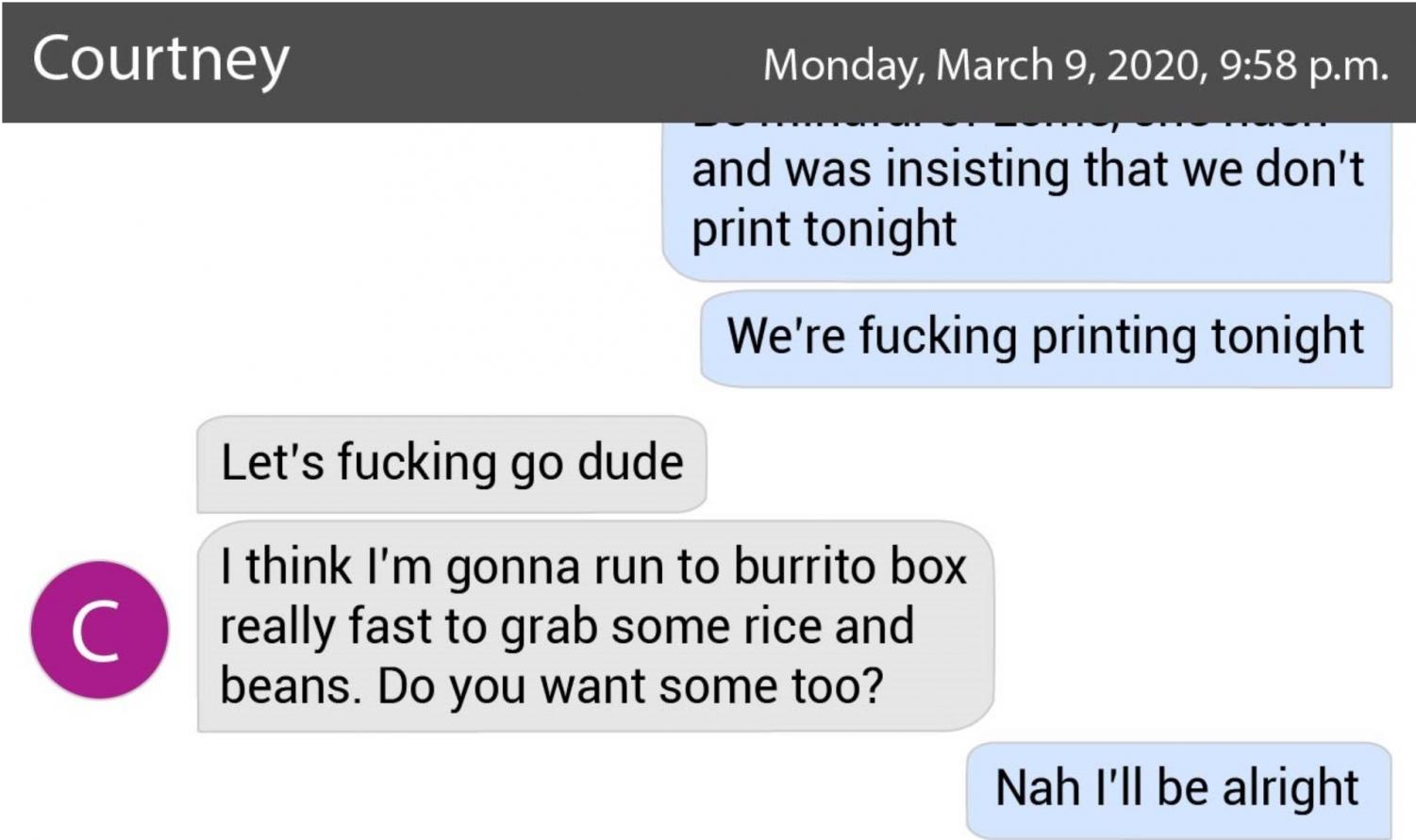 graphic of a text conversation between owen and courtney that reads: "...and was insisting that we don't print tonight. we're fucking printing tonight." "let's fucking go dude. i think i'm gonna run to burrito box to grab rice and beans. Want some?" "I'll be alright"